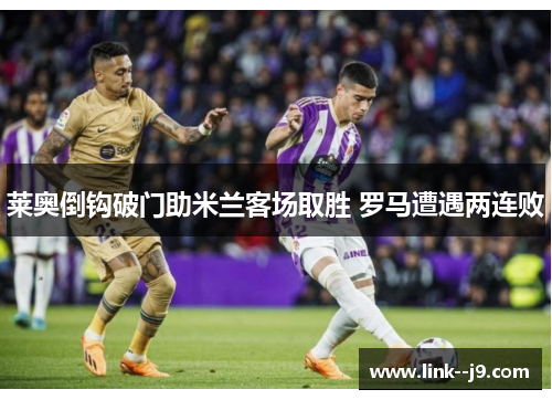 莱奥倒钩破门助米兰客场取胜 罗马遭遇两连败