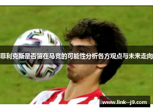 菲利克斯是否留在马竞的可能性分析各方观点与未来走向