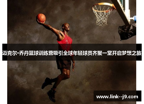 迈克尔·乔丹篮球训练营吸引全球年轻球员齐聚一堂开启梦想之旅