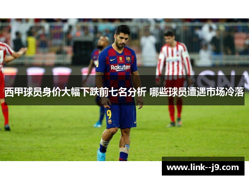 西甲球员身价大幅下跌前七名分析 哪些球员遭遇市场冷落 西甲球员身价大幅下跌前七名分析 哪些球员遭遇市场冷落