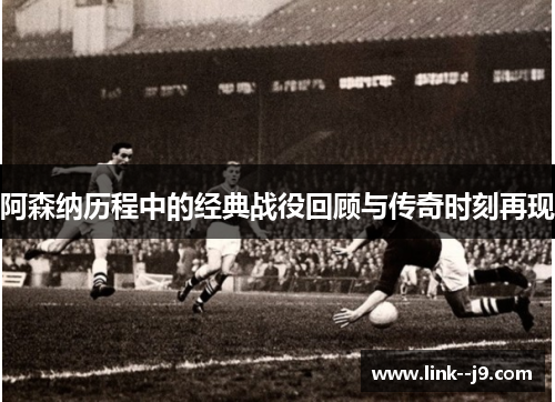阿森纳历程中的经典战役回顾与传奇时刻再现