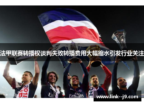 法甲联赛转播权谈判失败转播费用大幅缩水引发行业关注