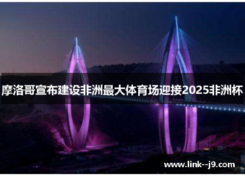 摩洛哥宣布建设非洲最大体育场迎接2025非洲杯