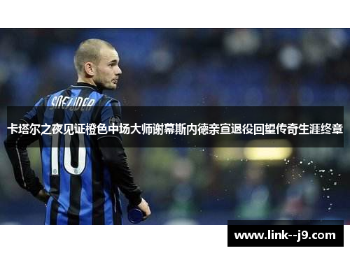 卡塔尔之夜见证橙色中场大师谢幕斯内德亲宣退役回望传奇生涯终章 卡塔尔之夜见证橙色中场大师谢幕斯内德亲宣退役回望传奇生涯终章