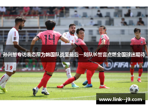 孙兴慜专访表态愿为韩国队战至最后一刻队长誓言点燃全国球迷期待