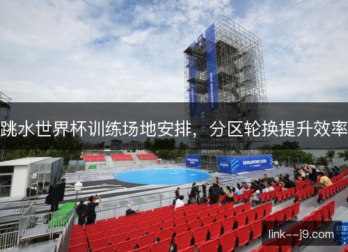跳水世界杯训练场地安排,分区轮换提升效率 跳水世界杯训练场地安排,分区轮换提升效率