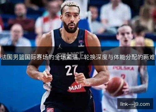 法国男篮国际赛场的全场紧逼,轮换深度与体能分配的两难 法国男篮国际赛场的全场紧逼,轮换深度与体能分配的两难